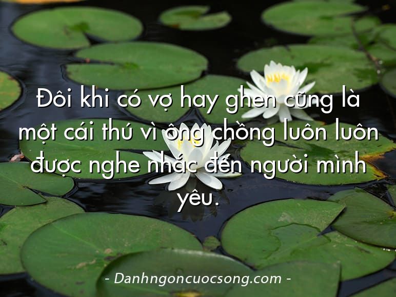 Đôi khi có vợ hay ghen cũng là một cái thú vì ông chồng luôn luôn được nghe nhắc đến người mình yêu.