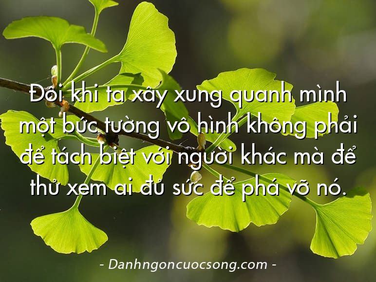 Đôi khi ta xây xung quanh mình một bức tường vô hình không phải để tách biệt với người khác mà để thử xem ai đủ sức để phá vỡ nó.