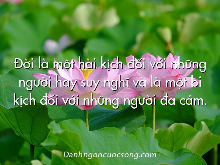 Đời là một hài kịch đối với những người hay suy nghĩ và là một bi kịch đối với những người đa cảm.