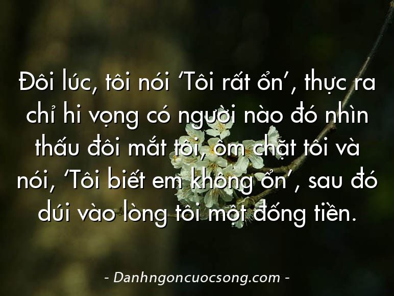 Đôi lúc, tôi nói ‘Tôi rất ổn’, thực ra chỉ hi vọng có người nào đó nhìn thấu đôi mắt tôi, ôm chặt tôi và nói, ‘Tôi biết em không ổn’, sau đó dúi vào lòng tôi một đống tiền.