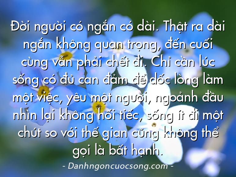 Đời người có ngắn có dài. Thật ra dài ngắn không quan trọng, đến cuối cùng vẫn phải chết đi. Chỉ cần lúc sống có đủ can đảm để dốc lòng làm một việc, yêu một người, ngoảnh đầu nhìn lại không hối tiếc, sống ít đi một chút so với thế gian cũng không thể gọi là bất hạnh.