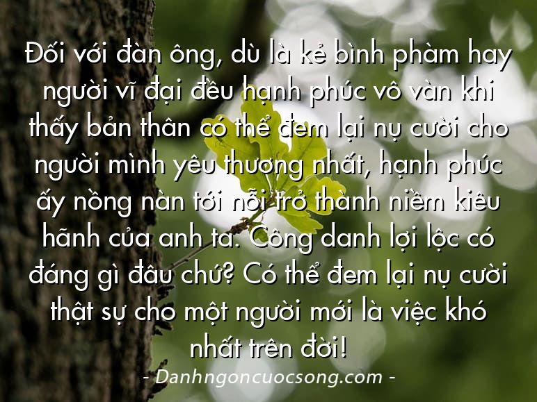 Đối với đàn ông, dù là kẻ bình phàm hay người vĩ đại đều hạnh phúc vô vàn khi thấy bản thân có thể đem lại nụ cười cho người mình yêu thương nhất, hạnh phúc ấy nồng nàn tới nỗi trở thành niềm kiêu hãnh của anh ta. Công danh lợi lộc có đáng gì đâu chứ? Có thể đem lại nụ cười thật sự cho một người mới là việc khó nhất trên đời!