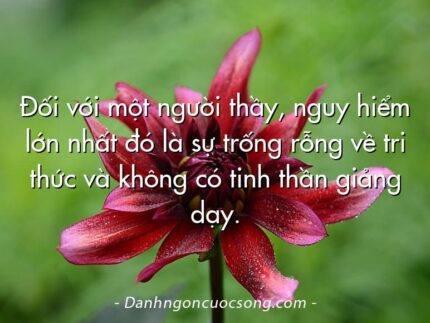 Đối với một người thầy, nguy hiểm lớn nhất đó là sự trống rỗng về tri thức và không có tinh thần giảng dạy.