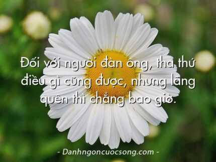 Đối với người đàn ông, tha thứ điều gì cũng được, nhưng lãng quên thì chẳng bao giờ.