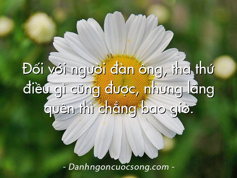 Đối với người đàn ông, tha thứ điều gì cũng được, nhưng lãng quên thì chẳng bao giờ.