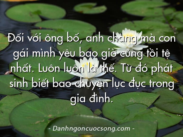 Đối với ông bố, anh chàng mà con gái mình yêu bao giờ cũng tồi tệ nhất. Luôn luôn là thế. Từ đó phát sinh biết bao chuyện lục đục trong gia đình.