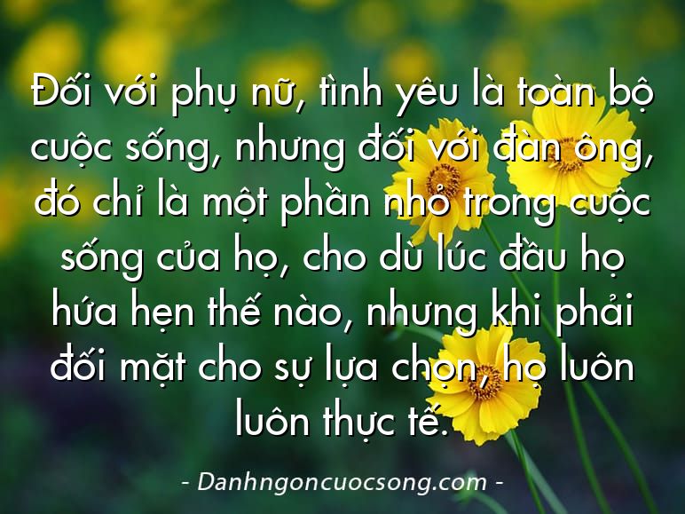 Đối với phụ nữ, tình yêu là toàn bộ cuộc sống, nhưng đối với đàn ông, đó chỉ là một phần nhỏ trong cuộc sống của họ, cho dù lúc đầu họ hứa hẹn thế nào, nhưng khi phải đối mặt cho sự lựa chọn, họ luôn luôn thực tế.