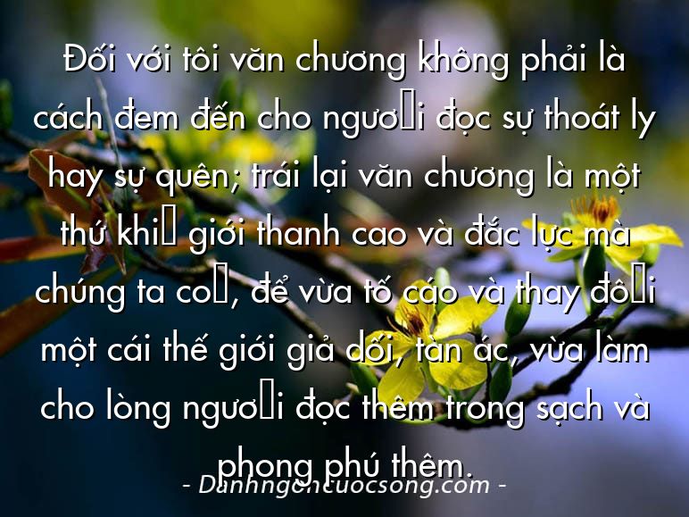 Đối với tôi văn chương không phải là cách đem đến cho người đọc sự thoát ly hay sự quên; trái lại văn chương là một thứ khí giới thanh cao và đắc lực mà chúng ta có, để vừa tố cáo và thay đổi một cái thế giới giả dối, tàn ác, vừa làm cho lòng người đọc thêm trong sạch và phong phú thêm.