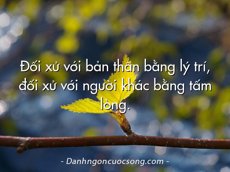 Đối xử với bản thân bằng lý trí, đối xử với người khác bằng tấm lòng.