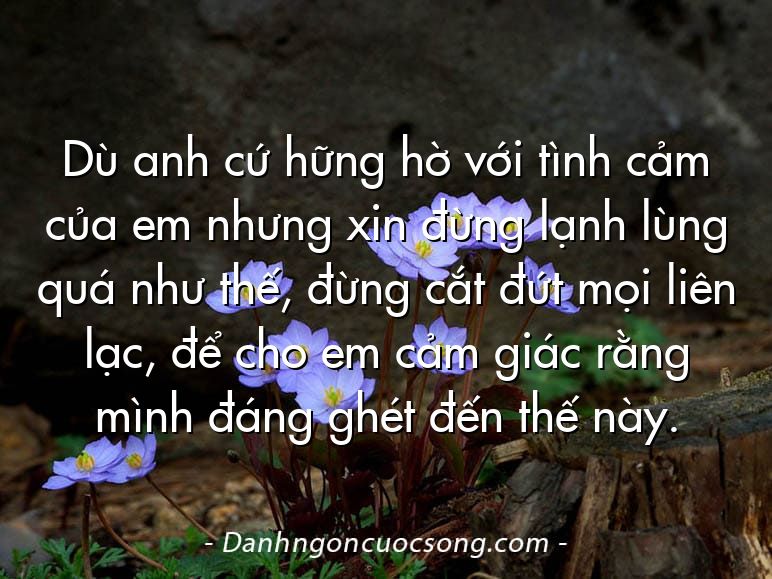 Dù anh cứ hững hờ với tình cảm của em nhưng xin đừng lạnh lùng quá như thế, đừng cắt đứt mọi liên lạc, để cho em cảm giác rằng mình đáng ghét đến thế này.
