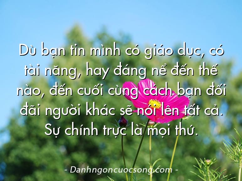 Dù bạn tin mình có giáo dục, có tài năng, hay đáng nể đến thế nào, đến cuối cùng cách bạn đối đãi người khác sẽ nói lên tất cả. Sự chính trực là mọi thứ.