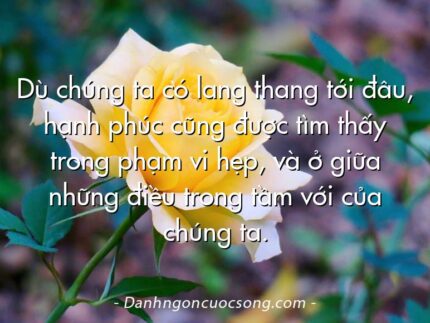 Dù chúng ta có lang thang tới đâu, hạnh phúc cũng được tìm thấy trong phạm vi hẹp, và ở giữa những điều trong tầm với của chúng ta.