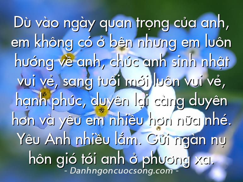 Dù vào ngày quan trọng của anh, em không có ở bên nhưng em luôn hướng về anh, chúc anh sinh nhật vui vẻ, sang tuổi mới luôn vui vẻ, hạnh phúc, duyên lại càng duyên hơn và yêu em nhiều hơn nữa nhé. Yêu Anh nhiều lắm. Gửi ngàn nụ hôn gió tới anh ở phương xa.