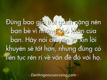 Đừng bao giờ trút gánh nặng nên bạn bè vì những khó khăn của bạn. Hãy nói chuyện và xin lời khuyên sẽ tốt hơn, nhưng đừng có liên tục rên rỉ về vấn đề đó với họ.