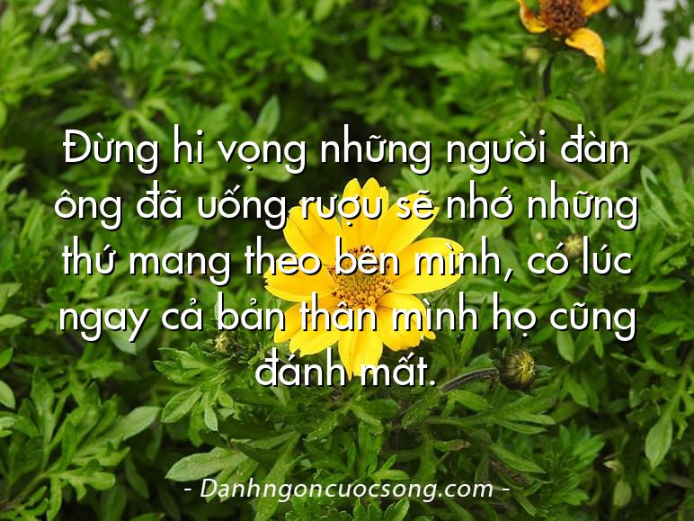 Đừng hi vọng những người đàn ông đã uống rượu sẽ nhớ những thứ mang theo bên mình, có lúc ngay cả bản thân mình họ cũng đánh mất.