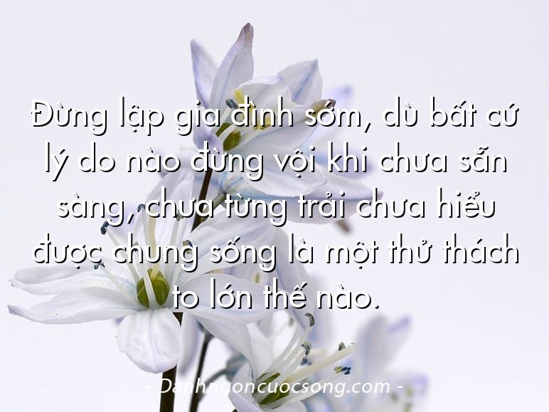 Đừng lập gia đình sớm, dù bất cứ lý do nào đừng vội khi chưa sẵn sàng, chưa từng trải chưa hiểu được chung sống là một thử thách to lớn thế nào.