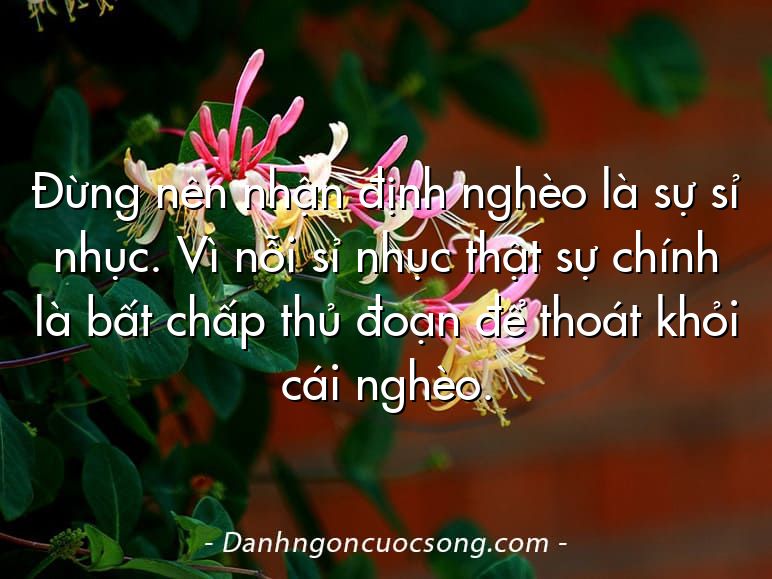Đừng nên nhận định nghèo là sự sỉ nhục. Vì nỗi sỉ nhục thật sự chính là bất chấp thủ đoạn để thoát khỏi cái nghèo.
