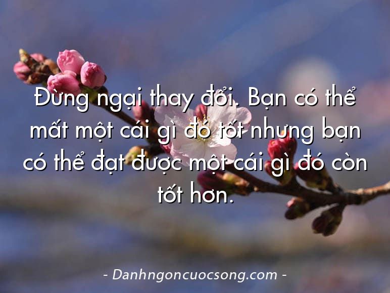 Đừng ngại thay đổi. Bạn có thể mất một cái gì đó tốt nhưng bạn có thể đạt được một cái gì đó còn tốt hơn.