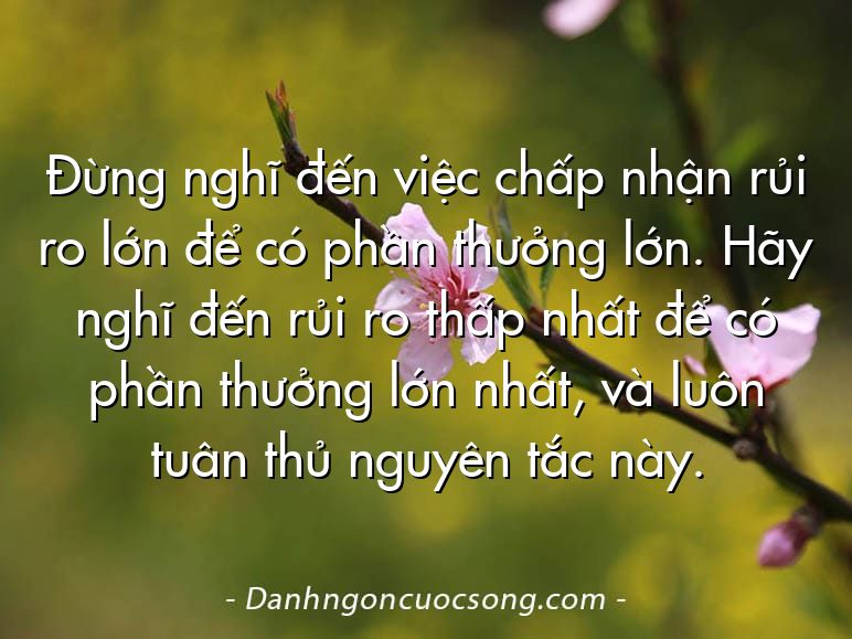 Đừng nghĩ đến việc chấp nhận rủi ro lớn để có phần thưởng lớn. Hãy nghĩ đến rủi ro thấp nhất để có phần thưởng lớn nhất, và luôn tuân thủ nguyên tắc này.