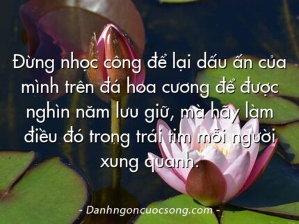Đừng nhọc công để lại dấu ấn của mình trên đá hoa cương để được nghìn năm lưu giữ, mà hãy làm điều đó trong trái tim mỗi người xung quanh.