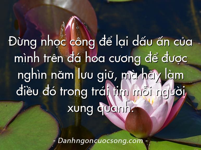 Đừng nhọc công để lại dấu ấn của mình trên đá hoa cương để được nghìn năm lưu giữ, mà hãy làm điều đó trong trái tim mỗi người xung quanh.