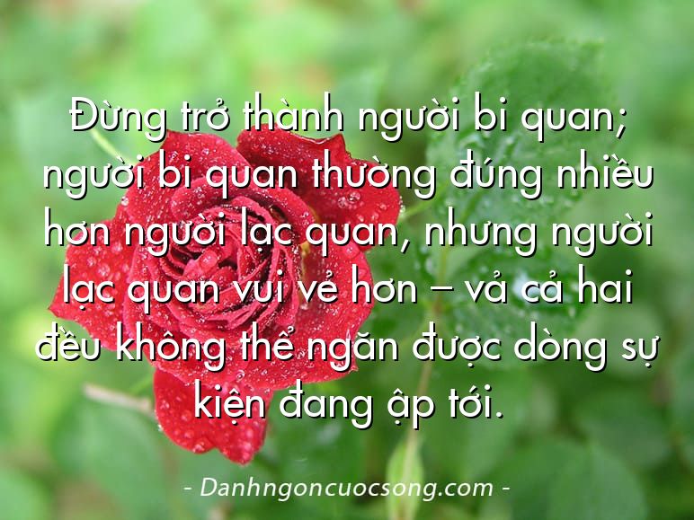 Đừng trở thành người bi quan; người bi quan thường đúng nhiều hơn người lạc quan, nhưng người lạc quan vui vẻ hơn – vả cả hai đều không thể ngăn được dòng sự kiện đang ập tới.