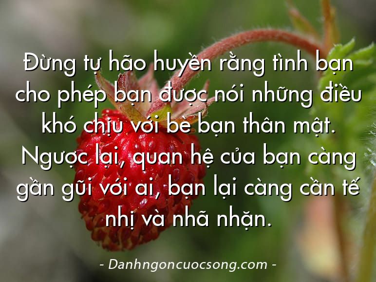 Đừng tự hão huyền rằng tình bạn cho phép bạn được nói những điều khó chịu với bè bạn thân mật. Ngược lại, quan hệ của bạn càng gần gũi với ai, bạn lại càng cần tế nhị và nhã nhặn.