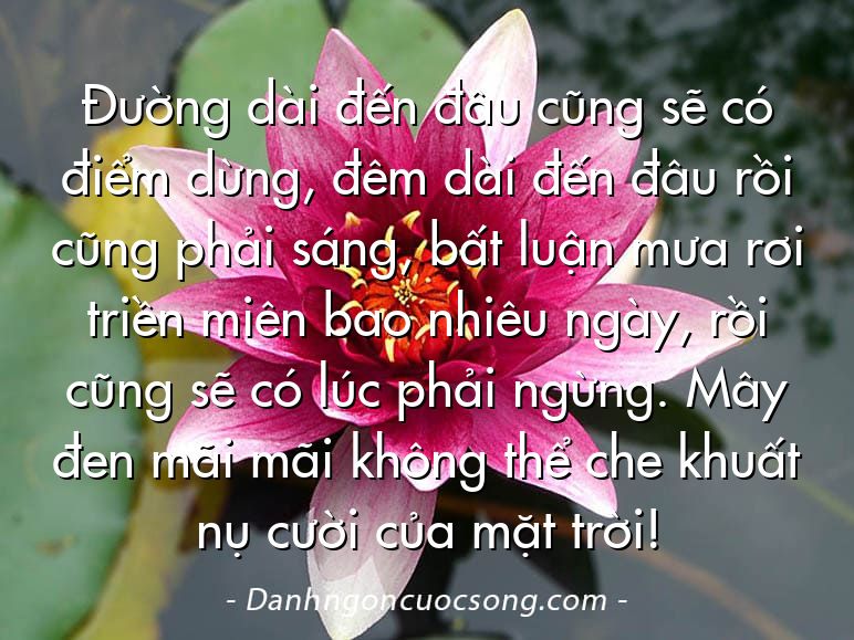 Đường dài đến đâu cũng sẽ có điểm dừng, đêm dài đến đâu rồi cũng phải sáng, bất luận mưa rơi triền miên bao nhiêu ngày, rồi cũng sẽ có lúc phải ngừng. Mây đen mãi mãi không thể che khuất nụ cười của mặt trời!