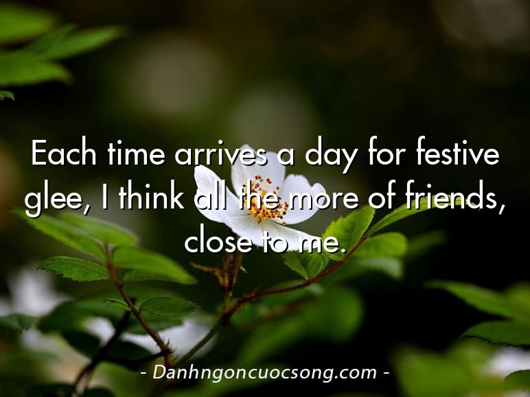 Each time arrives a day for festive glee, I think all the more of friends, close to me.