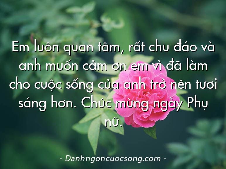 Em luôn quan tâm, rất chu đáo và anh muốn cảm ơn em vì đã làm cho cuộc sống của anh trở nên tươi sáng hơn. Chúc mừng ngày Phụ nữ.