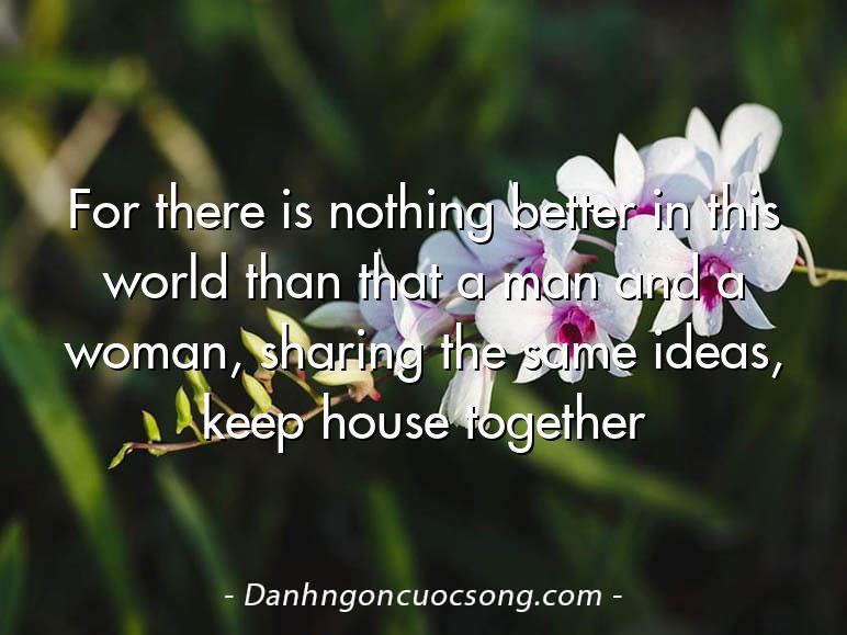 For there is nothing better in this world than that a man and a woman, sharing the same ideas, keep house together
