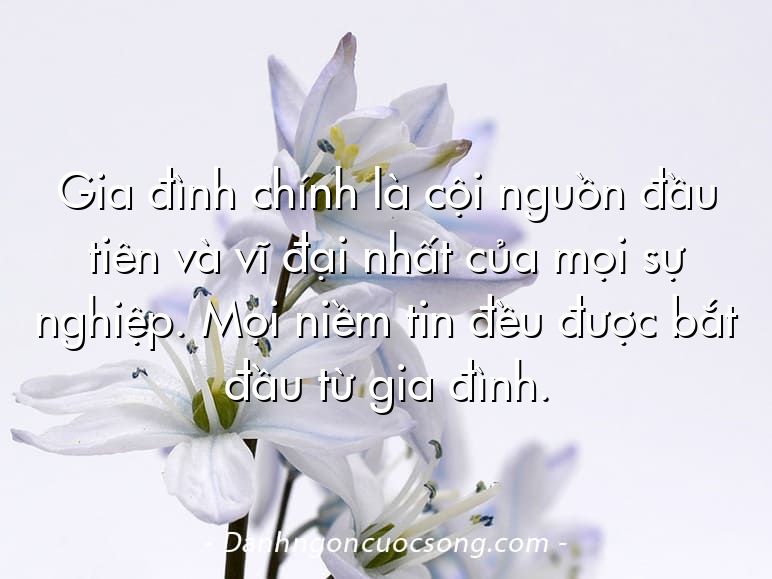 Gia đình chính là cội nguồn đầu tiên và vĩ đại nhất của mọi sự nghiệp. Mọi niềm tin đều được bắt đầu từ gia đình.