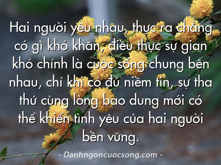 Hai người yêu nhau, thực ra chẳng có gì khó khăn, điều thực sự gian khó chính là cuộc sống chung bên nhau, chỉ khi có đủ niềm tin, sự tha thứ cùng lòng bao dung mới có thể khiến tình yêu của hai người bền vững.