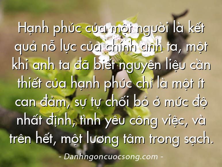 Hạnh phúc của một người là kết quả nỗ lực của chính anh ta, một khi anh ta đã biết nguyên liệu cần thiết của hạnh phúc chỉ là một ít can đảm, sự tự chối bỏ ở mức độ nhất định, tình yêu công việc, và trên hết, một lương tâm trong sạch.