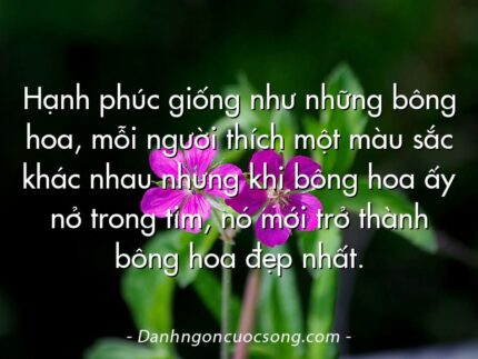 Hạnh phúc giống như những bông hoa, mỗi người thích một màu sắc khác nhau nhưng khi bông hoa ấy nở trong tim, nó mới trở thành bông hoa đẹp nhất.