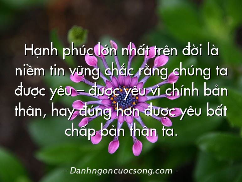 Hạnh phúc lớn nhất trên đời là niềm tin vững chắc rằng chúng ta được yêu – được yêu vì chính bản thân, hay đúng hơn được yêu bất chấp bản thân ta.