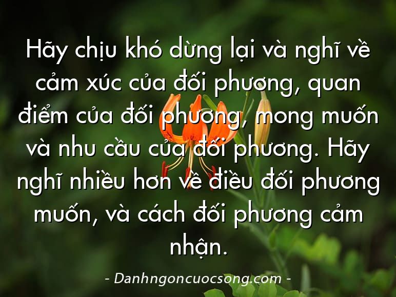 Hãy chịu khó dừng lại và nghĩ về cảm xúc của đối phương, quan điểm của đối phương, mong muốn và nhu cầu của đối phương. Hãy nghĩ nhiều hơn về điều đối phương muốn, và cách đối phương cảm nhận.