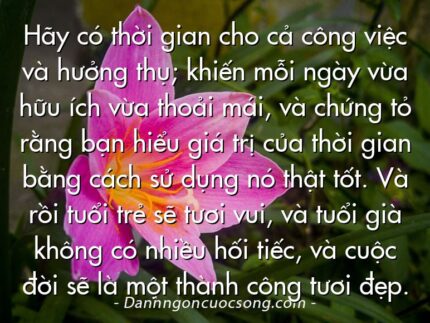 Hãy có thời gian cho cả công việc và hưởng thụ; khiến mỗi ngày vừa hữu ích vừa thoải mái, và chứng tỏ rằng bạn hiểu giá trị của thời gian bằng cách sử dụng nó thật tốt. Và rồi tuổi trẻ sẽ tươi vui, và tuổi già không có nhiều hối tiếc, và cuộc đời sẽ là một thành công tươi đẹp.