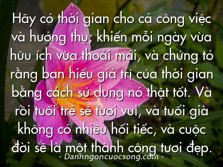 Hãy có thời gian cho cả công việc và hưởng thụ; khiến mỗi ngày vừa hữu ích vừa thoải mái, và chứng tỏ rằng bạn hiểu giá trị của thời gian bằng cách sử dụng nó thật tốt. Và rồi tuổi trẻ sẽ tươi vui, và tuổi già không có nhiều hối tiếc, và cuộc đời sẽ là một thành công tươi đẹp.