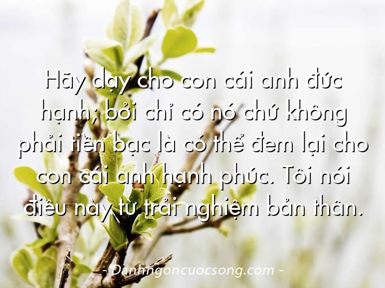 Hãy dạy cho con cái anh đức hạnh; bởi chỉ có nó chứ không phải tiền bạc là có thể đem lại cho con cái anh hạnh phúc. Tôi nói điều này từ trải nghiệm bản thân.