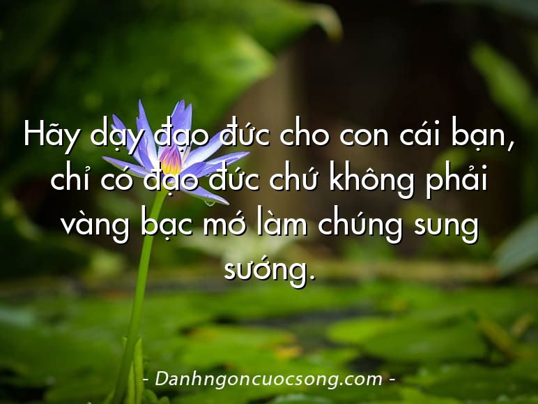 Hãy dạy đạo đức cho con cái bạn, chỉ có đạo đức chứ không phải vàng bạc mớ làm chúng sung sướng.
