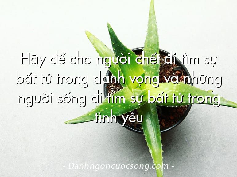Hãy để cho người chết đi tìm sự bất tử trong danh vọng và những người sống đi tìm sự bất tử trong tình yêu