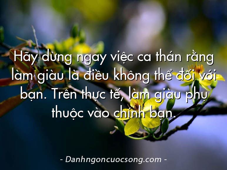 Hãy dừng ngay việc ca thán rằng làm giàu là điều không thể đối với bạn. Trên thực tế, làm giàu phụ thuộc vào chính bạn.
