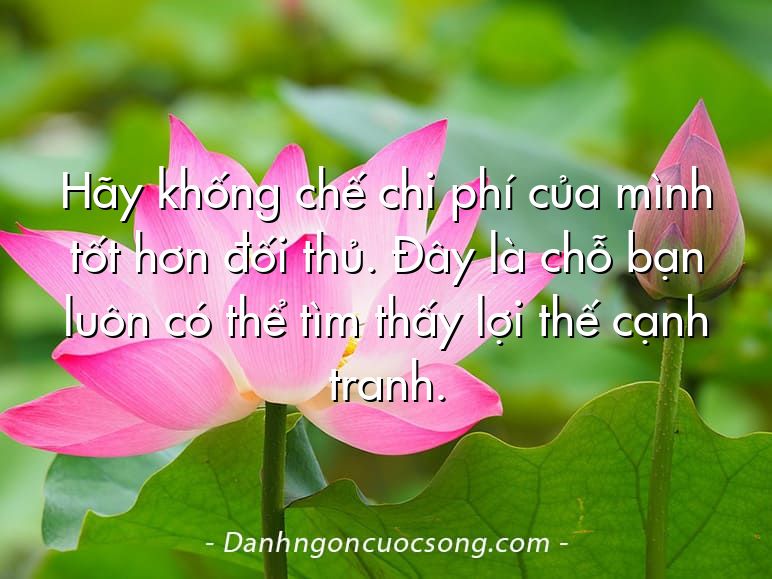 Hãy khống chế chi phí của mình tốt hơn đối thủ. Đây là chỗ bạn luôn có thể tìm thấy lợi thế cạnh tranh.