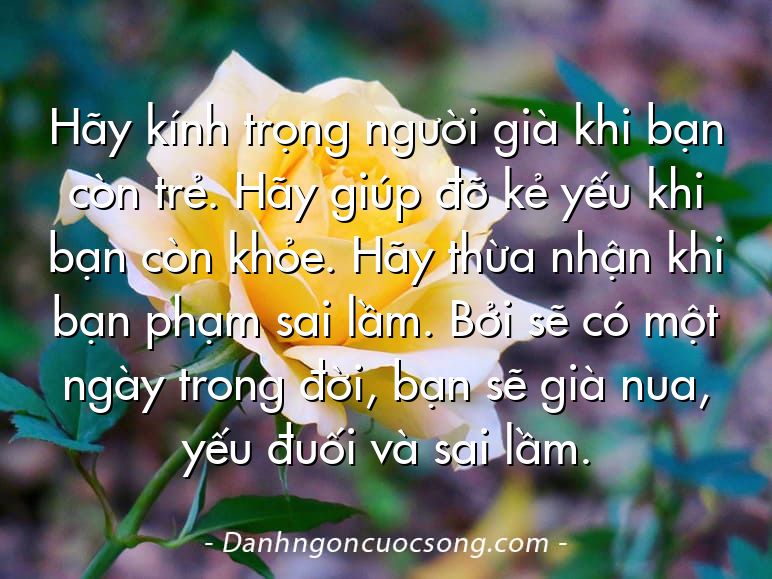 Hãy kính trọng người già khi bạn còn trẻ. Hãy giúp đỡ kẻ yếu khi bạn còn khỏe. Hãy thừa nhận khi bạn phạm sai lầm. Bởi sẽ có một ngày trong đời, bạn sẽ già nua, yếu đuối và sai lầm.