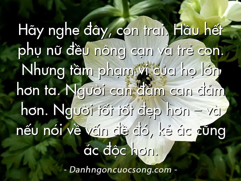 Hãy nghe đây, con trai. Hầu hết phụ nữ đều nông cạn và trẻ con. Nhưng tầm phạm vi của họ lớn hơn ta. Người can đảm can đảm hơn. Người tốt tốt đẹp hơn – và nếu nói về vấn đề đó, kẻ ác cũng ác độc hơn.