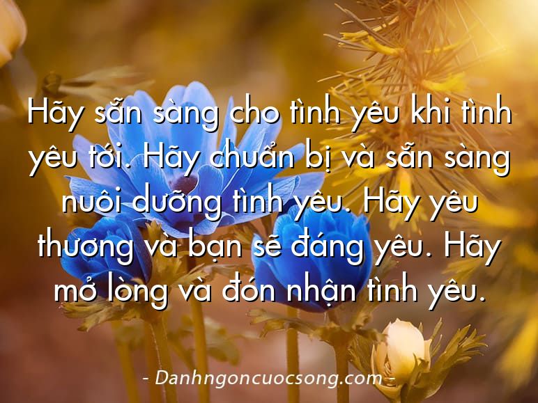 Hãy sẵn sàng cho tình yêu khi tình yêu tới. Hãy chuẩn bị và sẵn sàng nuôi dưỡng tình yêu. Hãy yêu thương và bạn sẽ đáng yêu. Hãy mở lòng và đón nhận tình yêu.