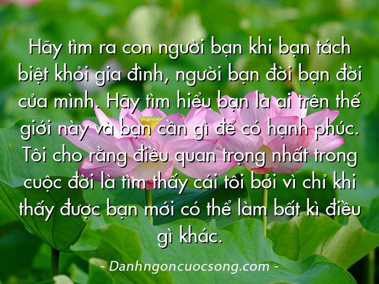 Hãy tìm ra con người bạn khi bạn tách biệt khỏi gia đình, người bạn đời bạn đời của mình. Hãy tìm hiểu bạn là ai trên thế giới này và bạn cần gì để có hạnh phúc. Tôi cho rằng điều quan trọng nhất trong cuộc đời là tìm thấy cái tôi bởi vì chỉ khi thấy được bạn mới có thể làm bất kì điều gì khác.