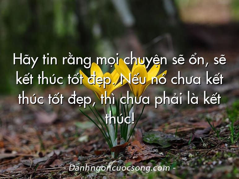 Hãy tin rằng mọi chuyện sẽ ổn, sẽ kết thúc tốt đẹp. Nếu nó chưa kết thúc tốt đẹp, thì chưa phải là kết thúc!