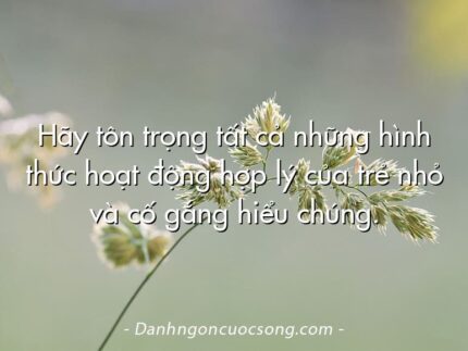 Hãy tôn trọng tất cả những hình thức hoạt động hợp lý của trẻ nhỏ và cố gắng hiểu chúng.